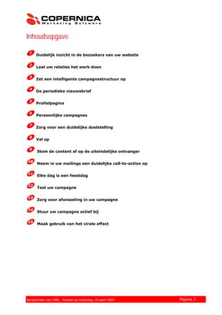 Inhoudsopgave
Duidelijk inzicht in de bezoekers van uw website
Laat uw relaties het werk doen
Zet een intelligente campagnestructuur op
De periodieke nieuwsbrief
Profielpagina
Persoonlijke campagnes
Zorg voor een duidelijke doelstelling
Val op
Stem de content af op de uiteindelijke ontvanger
Neem in uw mailings een duidelijke call-to-action op
Elke dag is een feestdag
Test uw campagne
Zorg voor afwisseling in uw campagne
Stuur uw campagne actief bij
Maak gebruik van het virale effect
© 2007 Copernica BV www.copernica.nl Pagina 2Aangeboden aan OBR, Goebel op maandag, 20 april 2009
 