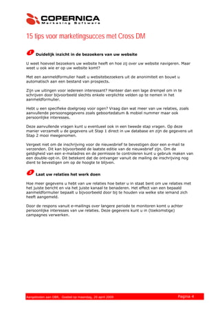 15 tips voor marketingsucces met Cross DM
Duidelijk inzicht in de bezoekers van uw website
U weet hoeveel bezoekers uw website heeft en hoe zij over uw website navigeren. Maar
weet u ook wie er op uw website komt?
Met een aanmeldformulier haalt u websitebezoekers uit de anonimiteit en bouwt u
automatisch aan een bestand van prospects.
Zijn uw uitingen voor iedereen interessant? Hanteer dan een lage drempel om in te
schrijven door bijvoorbeeld slechts enkele verplichte velden op te nemen in het
aanmeldformulier.
Hebt u een specifieke doelgroep voor ogen? Vraag dan wat meer van uw relaties, zoals
aanvullende persoonsgegevens zoals geboortedatum & mobiel nummer maar ook
persoonlijke interesses.
Deze aanvullende vragen kunt u eventueel ook in een tweede stap vragen. Op deze
manier verzamelt u de gegevens uit Stap 1 direct in uw database en zijn de gegevens uit
Stap 2 mooi meegenomen.
Vergeet niet om de inschrijving voor de nieuwsbrief te bevestigen door een e-mail te
verzenden. Dit kan bijvoorbeeld de laatste editie van de nieuwsbrief zijn. Om de
geldigheid van een e-mailadres en de permissie te controleren kunt u gebruik maken van
een double-opt-in. Dit betekent dat de ontvanger vanuit de mailing de inschrijving nog
dient te bevestigen om op de hoogte te blijven.
Laat uw relaties het werk doen
Hoe meer gegevens u hebt van uw relaties hoe beter u in staat bent om uw relaties met
het juiste bericht en via het juiste kanaal te benaderen. Het effect van een bepaald
aanmeldformulier bepaalt u bijvoorbeeld door bij te houden via welke site iemand zich
heeft aangemeld.
Door de respons vanuit e-mailings over langere periode te monitoren komt u achter
persoonlijke interesses van uw relaties. Deze gegevens kunt u in (toekomstige)
campagnes verwerken.
© 2007 Copernica BV www.copernica.nl Pagina 4Aangeboden aan OBR, Goebel op maandag, 20 april 2009
 