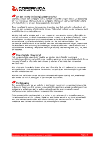 Zet een intelligente campagnestructuur op
Voorafgaand aan een campagne stelt u zichzelf een aantal vragen: Wat is uw boodschap
en voor wie is deze interessant. Is uw campagne interessant voor uw complete bestand
of is het effectiever om een doelgroepselectie te maken?
Door voorafgaand aan een campagne na te denken over het optimale verloop bent u in
staat om een campagne efficiënt in te richten. Tijdens het verloop van de campagne kunt
u altijd bijsturen en optimaliseren.
Vergeet ook niet te bepalen wat er met respons en non-respons gebeurt. Gebruikt u e-
mail als instrument om leads te genereren en de respons op te volgen of gebruikt u een
e-mailing om vervolgens de non-respons via een ander kanaal te benaderen? Hiermee
komen we ook bij de volgende belangrijke factor: Uw beschikbare budget. Het
persoonlijk benaderen van al uw relaties kan voor een hoge respons zorgen, maar is ook
het kostbaarst. Een e-mailing is daarentegen een stuk goedkoper. Daar tussen in hebt u
voor uw direct marketing campagnes natuurlijk ook nog beschikking over post, fax, sms
en websites.
De periodieke nieuwsbrief
Met een periodieke nieuwsbrief houdt u uw klanten op de hoogte van nieuwe
ontwikkelingen binnen uw bedrijf en de markt en vergroot u uw naamsbekendheid. In uw
nieuwsbrief geeft u informatie over nieuwe producten of services, tips en speciale
aanbiedingen.
Wat u hiervoor terug krijgt is een schat aan informatie die u in toekomstige campagnes
kunt gebruiken. Door gekoppelde formulieren, klikgedrag en foutmeldingen krijgt u een
verrijkt profielenbestand.
Kortom: het versturen van de periodieke nieuwsbrief is geen doel op zich, maar meer
een middel om inzicht te krijgen in persoonlijke voorkeuren.
Profielpagina
Een aanmeldformulier op uw website is slechts een manier om een adressenbestand op
te bouwen. Neem een link op naar een persoonlijke pagina en vraag uw relaties om hun
gegevens te updaten en aan te vullen met ontbrekende gegevens zoals mobiel
telefoonnummer, geboortedatum en persoonlijke interesses.
Door een dergelijke pagina actief in te zetten in een actie verplicht je deelnemers om
correcte gegevens achter te laten. Maak het veld Mobiel verplicht en stuur bijvoorbeeld
een sms met een persoonlijke wincode na het wijzigen van een profiel, of toon de
relevantie aan van het aanvullen van de persoonlijke interesses.
© 2007 Copernica BV www.copernica.nl Pagina 5Aangeboden aan OBR, Goebel op maandag, 20 april 2009
 