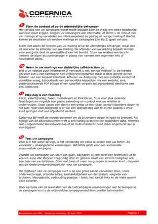 Stem de content af op de uiteindelijke ontvanger
Het verloop van uw campagne wordt mede bepaald door de vraag wie welke boodschap
wanneer moet krijgen. Krijgen uw ontvangers alle informatie, of stemt u de inhoud van
uw mailings af op variabelen als interessegebied en gedrag uit vorige mailings? Hierbij
komen de resultaten uit eerdere mailings en campagnes (zie tip 2) goed van pas.
Stem niet alleen de content van uw mailing af op de uiteindelijke ontvanger, maar doe
dit ook voor de afzender van uw mailing. De afzender van uw mailing bepaalt immers
voor een groot deel de gewenstheid van het bericht. Stuur uw relaties een bericht
namens de eigen accountmanager in plaats van namens een algemeen info of
nieuwsbrief adres.
Neem in uw mailings een duidelijke call-to-action op
Wilt u uw relaties puur informeren of verwacht u wat van uw relaties? In de meeste
gevallen zult u een campagne niet vrijblijvend opstarten maar is deze gericht op het
behalen van een bepaald resultaat. Activeer uw doelgroep met een duidelijk aanbod of
duidelijke vraag, bijvoorbeeld een persoonlijke tegoedbon via een website, sms,
gepersonaliseerde PDF bijlage of een specifiek verzoek tot bijvoorbeeld deelname aan
een onderzoek.
Elke dag is een feestdag
Kerst, Valentijnsdag, Pasen, Hemelvaart en Pinksteren. Stuk voor stuk bekende
feestdagen en mogelijk een goede aanleiding om contact met uw relaties te
onderhouden. Deze dagen zijn slechts een greep uit het totaal aantal bijzondere dagen in
het jaar. Voor elke doelgroep is er wel een speciale dag aan te wijzen waarop u eruit
kunt springen met een afgestemd aanbod.
Copernica BV heeft de moeite genomen om de bijzondere dagen in kaart te brengen. Als
bijlage van dit adviesdocument treft u een handig overzicht van bijzondere data. Hiermee
laat u bijvoorbeeld Wereldwaterdag of de midzomernacht nooit meer ongemerkt aan u
voorbijgaan!
Test uw campagne
Voor u in het water springt, is het verstandig om eerst te voelen met uw tenen. Zo
voorkomt u onaangename verassingen. Hetzelfde geldt voor een succesvolle
crossmediale campagne.
Voordat uw campagne van start kan gaan, adviseren wij om eerst een testtraject uit te
voeren. Loop alle stappen zorgvuldig door en gebruik naast een interne testgroep ook
een deel van uw database. Door met twee of meer testgroepen te werken kunt u bepalen
wat de ideale omstandigheden zijn voor uw campagne.
Het bijsturen van uw campagne kunt u op een groot aantal variabelen doen, zoals
onderwerpsregel, afzenderadres, aantrekkelijkheid van de teksten, volgorde van
artikelen, kleurgebruik, verhouding plaatjes – tekst, het aantal links en de mate waarin
deze opvallen.
Door op basis van de resultaten van de testcampagne veranderingen aan te brengen in
de campagne kunt u de uiteindelijke campagneresultaten positief beïnvloeden.
© 2007 Copernica BV www.copernica.nl Pagina 7Aangeboden aan OBR, Goebel op maandag, 20 april 2009
 