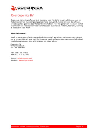 Over Copernica BV
Copernica marketing software is dé oplossing voor het beheren van relatiegegevens en
het uitvoeren van marketingcampagnes met e-mail, print, mobiel en web. De software
wordt dagelijks gebruikt door honderden marketeers voor het genereren van leads en het
informeren van relaties in diverse branches zoals automotive, reclame, toerisme, werving
& selectie en vele meer.
Meer informatie?
Heeft u nog vragen of wilt u aanvullende informatie? Aarzel dan niet om contact met ons
op te nemen. Ook als u op zoek bent naar de ideale software voor uw crossmediale direct
marketingcampagnes bent u bij ons aan het juiste adres.
Copernica BV
Kruisweg 70
2011 LG Haarlem
Tel: 023 – 75 10 500
Fax: 023 – 75 10 508
E-mail: info@copernica.nl
Website: www.copernica.nl
© 2007 Copernica BV www.copernica.nl Pagina 9Aangeboden aan OBR, Goebel op maandag, 20 april 2009
Copernica BV
Wilhelminastraat 1
2011 VH Haarlem
 