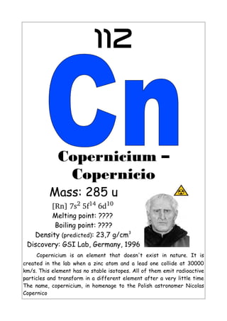 112
Copernicium –
Copernicio
Mass: 285 u
[Rn] 7s2 5f14 6d10 
Melting point: ????
Boiling point: ????
Density (predicted): 23,7 g/cm3
Discovery: GSI Lab, Germany, 1996
Copernicium is an element that doesn't exist in nature. It is
created in the lab when a zinc atom and a lead one collide at 30000
km/s. This element has no stable isotopes. All of them emit radioactive
particles and transform in a different element after a very little time
The name, copernicium, in homenage to the Polish astronomer Nicolas
Copernico
 