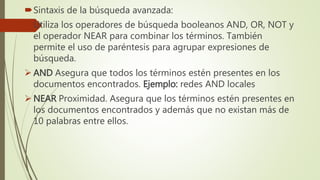 Sintaxis de la búsqueda avanzada:
Utiliza los operadores de búsqueda booleanos AND, OR, NOT y
el operador NEAR para combinar los términos. También
permite el uso de paréntesis para agrupar expresiones de
búsqueda.
 AND Asegura que todos los términos estén presentes en los
documentos encontrados. Ejemplo: redes AND locales
 NEAR Proximidad. Asegura que los términos estén presentes en
los documentos encontrados y además que no existan más de
10 palabras entre ellos.
 