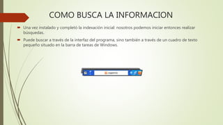 COMO BUSCA LA INFORMACION
 Una vez instalado y completó la indexación inicial: nosotros podemos iniciar entonces realizar
búsquedas.
 Puede buscar a través de la interfaz del programa, sino también a través de un cuadro de texto
pequeño situado en la barra de tareas de Windows.
 