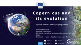 Copernicus EU
Copernicus EU www.copernicus.eu
Copernicus EU
Copernicus and
its evolution
Update on the Copernicus programme
Cristina Ananasso
European Commission
DG GROW- Internal market, Industry, Entrepreneurship and
SMEs
Directorate I – Space policy, Copernicus and Defence
 