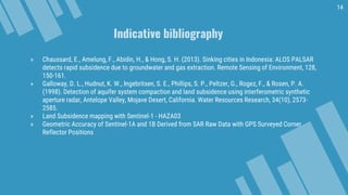 Indicative bibliography
14
» Chaussard, E., Amelung, F., Abidin, H., & Hong, S. H. (2013). Sinking cities in Indonesia: ALOS PALSAR
detects rapid subsidence due to groundwater and gas extraction. Remote Sensing of Environment, 128,
150-161.
» Galloway, D. L., Hudnut, K. W., Ingebritsen, S. E., Phillips, S. P., Peltzer, G., Rogez, F., & Rosen, P. A.
(1998). Detection of aquifer system compaction and land subsidence using interferometric synthetic
aperture radar, Antelope Valley, Mojave Desert, California. Water Resources Research, 34(10), 2573-
2585.
» Land Subsidence mapping with Sentinel-1 - HAZA03
» Geometric Accuracy of Sentinel-1A and 1B Derived from SAR Raw Data with GPS Surveyed Corner
Reflector Positions
 
