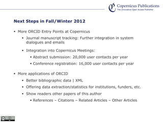 Next Steps in Fall/Winter 2012
More ORCID Entry Points at Copernicus
Journal manuscript tracking: Further integration in system
dialogues and emails
Integration into Copernicus Meetings:
Abstract submission: 20,000 user contacts per year
Conference registration: 16,000 user contacts per year
More applications of ORCID
Better bibliographic data | XML
Offering data extraction/statistics for institutions, funders, etc.
Show readers other papers of this author
References – Citations – Related Articles – Other Articles