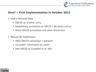 How? – First Implementation in October 2012
User’s Personal Data
ORCID as another entry
Establishing connection to ORCID | No direct entry!
Show ORCID connection and allow disconnect
Manuscript Submission
Offer ORCID connection | optional!
Co-author information by email
Add ORCID to CrossRef et al. XML