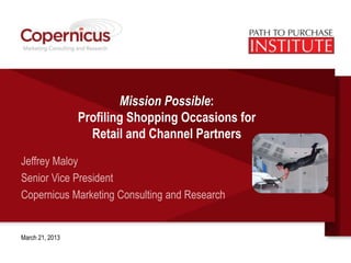 Mission Possible:
                 Profiling Shopping Occasions for
                   Retail and Channel Partners
Jeffrey Maloy
Senior Vice President
Copernicus Marketing Consulting and Research


March 21, 2013
 