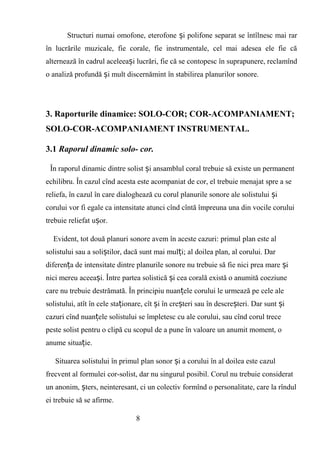 Structuri numai omofone, eterofone i polifone separat se întîlnesc mai rarș
în lucrările muzicale, fie corale, fie instrumentale, cel mai adesea ele fie că
alternează în cadrul aceleea i lucrări, fie că se contopesc în suprapunere, reclamîndș
o analiză profundă i mult discernămint în stabilirea planurilor sonore.ș
3. Raporturile dinamice: SOLO-COR; COR-ACOMPANIAMENT;
SOLO-COR-ACOMPANIAMENT INSTRUMENTAL.
3.1 Raporul dinamic solo- cor.
În raporul dinamic dintre solist i ansamblul coral trebuie să existe un permanentș
echilibru. În cazul cînd acesta este acompaniat de cor, el trebuie menajat spre a se
reliefa, în cazul în care dialoghează cu corul planurile sonore ale solistului iș
corului vor fi egale ca intensitate atunci cînd cîntă împreuna una din vocile corului
trebuie reliefat u or.ș
Evident, tot două planuri sonore avem în aceste cazuri: primul plan este al
solistului sau a soli tilor, dacă sunt mai mul i; al doilea plan, al corului. Darș ț
diferen a de intensitate dintre planurile sonore nu trebuie să fie nici prea mare iț ș
nici mereu aceea i. Între partea solistică i cea corală există o anumită coeziuneș ș
care nu trebuie destrămată. În principiu nuan ele corului le urmează pe cele aleț
solistului, atît în cele sta ionare, cît i în cre teri sau în descre teri. Dar sunt iț ș ș ș ș
cazuri cînd nuan ele solistului se împletesc cu ale corului, sau cînd corul treceț
peste solist pentru o clipă cu scopul de a pune în valoare un anumit moment, o
anume situa ie.ț
Situarea solistului în primul plan sonor i a corului în al doilea este cazulș
frecvent al formulei cor-solist, dar nu singurul posibil. Corul nu trebuie considerat
un anonim, ters, neinteresant, ci un colectiv formînd o personalitate, care la rîndulș
ei trebuie să se afirme.
8
 