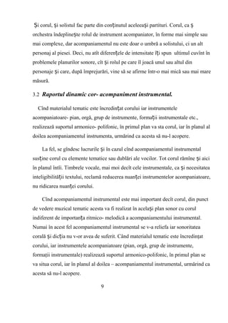 i corul, i solistul fac parte din con inutul aceleea i partituri. Corul, caȘ ș ț ș ș
orchestra îndepline te rolul de instrument acompaniator, în forme mai simple sauș
mai complexe, dar acompaniamentul nu este doar o umbră a solistului, ci un alt
personaj al piesei. Deci, nu atît diferen ele de intensitate î i spun ultimul cuvînt înț ț
problemele planurilor sonore, cît i rolul pe care îl joacă unul sau altul dinș
personaje i care, după împrejurări, vine să se afirme într-o mai mică sau mai mareș
măsură.
3.2 Raportul dinamic cor- acompaniment instrumental.
Cînd materialul tematic este încredin at corului iar instrumenteleț
acompaniatoare- pian, orgă, grup de instrumente, forma ii instrumentale etc.,ț
realizează suportul armonico- polifonic, în primul plan va sta corul, iar în planul al
doilea acompaniamentul instrumenta, urmărind ca acesta să nu-l acopere.
La fel, se gîndesc lucrurile i în cazul cînd acompaniamentul instrumentalș
sus ine corul cu elemente tematice sau dublări ale vocilor. Tot corul rămîne i aiciț ș
în planul întîi. Timbrele vocale, mai moi decît cele instrumentale, ca i necesitateaș
inteligibilită ii textului, reclamă reducerea nuan ei instrumentelor acompaniatoare,ț ț
nu ridicarea nuan ei corului.ț
Cînd acompaniamentul instrumental este mai important decît corul, din punct
de vedere muzical tematic acesta va fi realizat în acela i plan sonor cu corulș
indiferent de importan a ritmico- melodică a acompaniamentului instrumental.ț
Numai în acest fel acompaniamentul instrumental se v-a reliefa iar sonoritatea
corală i dic ia nu v-or avea de suferit. Când materialul tematic este încredinţatș ț
corului, iar instrumentele acompaniatoare (pian, orgă, grup de instrumente,
formaţii instrumentale) realizează suportul armonico-polifonic, în primul plan se
va situa corul, iar în planul al doilea – acompaniamentul instrumental, urmărind ca
acesta să nu-l acopere.
9
 