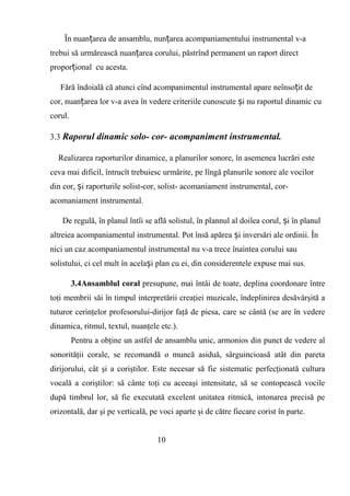 În nuan area de ansamblu, nun area acompaniamentului instrumental v-aț ț
trebui să urmărească nuan area corului, păstrînd permanent un raport directț
propor ional cu acesta.ț
Fără îndoială că atunci cînd acompanimentul instrumental apare neînso it deț
cor, nuan area lor v-a avea în vedere criteriile cunoscute i nu raportul dinamic cuț ș
corul.
3.3 Raporul dinamic solo- cor- acompaniment instrumental.
Realizarea raporturilor dinamice, a planurilor sonore, în asemenea lucrări este
ceva mai dificil, întrucît trebuiesc urmărite, pe lîngă planurile sonore ale vocilor
din cor, i raporturile solist-cor, solist- acomaniament instrumental, cor-ș
acomaniament instrumental.
De regulă, în planul întîi se află solistul, în plannul al doilea corul, i în planulș
altreiea acompaniamentul instrumental. Pot însă apărea i inversări ale ordinii. Înș
nici un caz acompaniamentul instrumental nu v-a trece înaintea corului sau
solistului, ci cel mult în acela i plan cu ei, din considerentele expuse mai sus.ș
3.4Ansamblul coral presupune, mai întâi de toate, deplina coordonare între
toţi membrii săi în timpul interpretării creaţiei muzicale, îndeplinirea desăvârşită a
tuturor cerinţelor profesorului-dirijor faţă de piesa, care se cântă (se are în vedere
dinamica, ritmul, textul, nuanţele etc.).
Pentru a obţine un astfel de ansamblu unic, armonios din punct de vedere al
sonorităţii corale, se recomandă o muncă asiduă, sârguincioasă atât din pareta
dirijorului, cât şi a coriştilor. Este necesar să fie sistematic perfecţionată cultura
vocală a coriştilor: sâ cânte toţi cu aceeaşi intensitate, să se contopească vocile
după timbrul lor, să fie executată excelent unitatea ritmică, intonarea precisă pe
orizontală, dar şi pe verticală, pe voci aparte şi de către fiecare corist în parte.
10
 