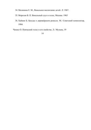 34. Малинина Е. М., Вокальное воспитание детей. Л: 1967.
35. Морозов В. П. Вокальный слух и голос, Москва: 1965
36. Хайкин Б. Беседы о дирижёрском ремесле. М.: Советский композитор,
1984.
Чишко О. Певческий голос и его свойства. Л.: Музыка, 19
14
 