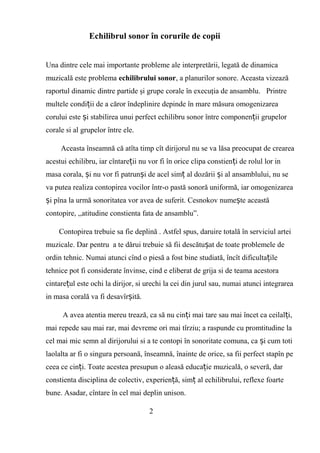 Echilibrul sonor în corurile de copii
Una dintre cele mai importante probleme ale interpretării, legată de dinamica
muzicală este problema echilibrului sonor, a planurilor sonore. Aceasta vizează
raportul dinamic dintre partide şi grupe corale în execuţia de ansamblu. Printre
multele condi ii de a căror îndeplinire depinde în mare măsura omogenizareaț
corului este i stabilirea unui perfect echilibru sonor între componen ii grupelorș ț
corale si al grupelor între ele.
Aceasta înseamnă că atîta timp cît dirijorul nu se va lăsa preocupat de crearea
acestui echilibru, iar cîntare ii nu vor fi în orice clipa constien i de rolul lor inț ț
masa corala, i nu vor fi patrun i de acel sim al dozării i al ansamblului, nu seș ș ț ș
va putea realiza contopirea vocilor într-o pastă sonoră uniformă, iar omogenizarea
i pîna la urmă sonoritatea vor avea de suferit. Cesnokov nume te aceastăș ș
contopire, ,,atitudine constienta fata de ansamblu”.
Contopirea trebuie sa fie deplină . Astfel spus, daruire totală în serviciul artei
muzicale. Dar pentru a te dărui trebuie să fii descătu at de toate problemele deș
ordin tehnic. Numai atunci cînd o piesă a fost bine studiată, încît dificulta ileț
tehnice pot fi considerate învinse, cind e eliberat de grija si de teama acestora
cintare ul este ochi la dirijor, si urechi la cei din jurul sau, numai atunci integrareaț
in masa corală va fi desavîr ită.ș
A avea atentia mereu trează, ca să nu cin i mai tare sau mai încet ca ceilal i,ț ț
mai repede sau mai rar, mai devreme ori mai tîrziu; a raspunde cu promtitudine la
cel mai mic semn al dirijorului si a te contopi în sonoritate comuna, ca i cum totiș
laolalta ar fi o singura persoană, înseamnă, înainte de orice, sa fii perfect stapîn pe
ceea ce cin i. Toate acestea presupun o aleasă educa ie muzicală, o severă, darț ț
constienta disciplina de colectiv, experien ă, sim al echilibrului, reflexe foarteț ț
bune. Asadar, cîntare în cel mai deplin unison.
2
 