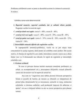 Problema echilibrului sonor se pune cu deosebită acuitate în cîntarea la unison iș
în octave.
Echilibru sonor este determinat de:
1. Raportul numeric, raportul cantitativ, dar şi calitativ dintre partide.
Proporţia vocilor în corul de copii:
 corul pe două voci egale: vocea I – 60%, vocea II – 40%;
 corul pe trei voci egale: vocea I – 40%, vocea II – 30%, vocea III – 40%;
 corul pe patru voci egale: vocea I – 35%, vocea II – 20%, vocea III – 15%,
vocea IV – 30%.
2. Intensităţile naturale diferite ale registrelor vocilor.
În suprapunerile armonico-polifonice, vocile nu se pot mişca toate
concomitent în acelaşi registru, ideal pentru un echilibru sonor perfect. Din aceste
motive, în funcţie de registrul în care cântă, intensitatea sonoră a uneia sau a alteia
dintre voci va fi dimiunuată sau ridicată, în raport de registrele şi intensităţile
celorlalte voci.
3. Factura scriiturii.
În ceea ce priveşte factura lucrării muzicale (omofonă, polifonică, cu
solişti, cu acompaniament etc.), preocuparea dirijorului vizează planurile
sonore ale diverselor voci în raport de sensul lor.
Asa cum in ‘’zugravirea unui tablou pictorul foloseste perspectiva
liniara si jocurile de lumina: pe masura ce obiectele se indeparteaza de
primul plan, dimensiunile lor se micsoreaza, conturile se sterg, stralucirea
coloritului si desimea umbrelor scad producind impresia de adincime si
spatiu”, tot asa si dirijorul trebuie sa stie sa creeze perspectiva prin planuri
sonore.
4
 