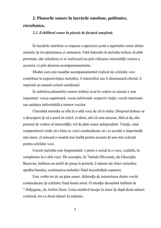 2. Planurile sonore în lucrările omofone, polifonice,
eterofonica.
2.1. Echilibrul sonor în piesele de factură omofonă.
În lucrările omofone se impune o apreciere justă a raportului sonor dintre
melodie i înve mîntarea ei armonică. Fără îndoială că melodia trebuie să aibăș ș
prioritate, dar reliefarea ei se realizează nu prin ridicarea intensită ii sonore aț
acesteia, ci prin dozarea acompaniamentului.
Modul cum este nuan at acompaniamentul realizat de celelalte vociț
contribuie la expresivitatea melodiei, îi intensifică sau îi diminuează efectul, îi
imprimă un anumit colorit emo ional.ț
În stabilirea planurilor sonore trebuie avut în vedere ce anume e mai
important: vocea superioară, vocea inferioară- respectiv ba ii, vocile interioareș
sau unitatea indisolubilă a tuturor vocilor.
Cîteodată melodia se afla la o altă voce de cît la întîia. Dirijorul trebuie sa
o descopere i să o pună în relief, evident, atît cît este necesar, fără ai da, dinș
punctul de vedere al intensită ii, rol de plan sonor independent. Totu i, cîndț ș
compozitorul crede că e bine ca vocii conducătoare să i se acorde o importan ăț
mai mare, el notează o nuantă mai înaltă pentru aceasta i una mai scăzutăș
pentru celelalte voci.
Uneori melodia este fragmentată: o parte e scrisă la o voce, cealaltă, în
completare la o altă voce. De exemplu, în ”balada Ilfoveană„ de Gheorghe
Bazavan, întîlnim un astfel de pasaj în primele 2 măsuri ale liniei melodice
apar in basului, continuarea melodiei fiind încredin ată sopranei.ț ț
Este vorba tot de un plan sonor, diferen a de intensitatea dintre vocileț
conducătoare i celelalte fiind foarte mică. O situa ie deosebită întîlnim înș ț
” Ha egana„ de Achim Stoia. Linia meldică începe la tenor i după două măsuriț ș
continuă, tot cu două măsuri la soprano.
5
 