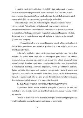 În lucrările muzicale în stil imitativ, imita iile, dacă preiau motivul tematic,ț
vor avea aceea i nuan ă generală cu acesta, indiferent la ce voce apar. Voceaș ț
care a terminat de expus imita ia v-a ceda u or nuan a, astfel că, contrasubiectulț ș ț
suprapus imita iei v-a avea o nuan ă generală pu in mai redusă.ț ț ț
Nuan area fugii, forma cea mai desăvîr ită a muzcii polifonice, implicăț ș
cîteva precizări. Atît subiectul cît i răspunsul, care nu este în fapt decîtș
transpunerea la dominantă a subiectivului, vor trebui să se găsească permanent
în planui întîi, avînd deci, comparativ cu celelalte voci, nuan a cea mai reliefată.ț
Trebuie de avut în vedere în acest scop atît registrul în care este scrisă tema cît
i vocea care o expune.ș
Contrasubiectul va avea o nuan ă cea mai redusă, aflîndu-se în planul alț
doilea. Prin semnificatia s-a melodică i dinamică el nu trebuie să afectezeș
prioritatea subiectului.
În lucrările polifonice, toate vocile sunt tratate egal din punct de vedere
melodic. În acelaşi timp, însă, ele se diferenţiază prin: factura lor ritmică,
contrastul dintre mişcarea melodică treptată şi cea prin salturi, contrastul dintre
sensurile mişcării vocilor, repartizarea cezurilor şi cadenţelor, repartizarea diferită
a culminaţiilor melodice, contrastul registrelor, vocilor şi timbrurilor acestora,
factura melodică (îmbinarea unei cantilene cu o melodie viguroasă sau cu una
figurativă), contrastul tonal sau modal. Acest lucru face ca vocile, deşi sunt tratate
egal, să se deosebească între ele prin gradul de contrast şi dezvoltare melodică,
diferenţiere care trebuie să apară şi în tratarea lor dinamică.
2.3 Echilibrul sonor în lucrările de factură eterofonică.
În asemenea lucrări vocea melodică principală se asociază cu alte voci
melodice ce apar ca ni te ramificări diferite ale celei dintîi sau ca variante dublăriș
ale acesteia.
Întrucît în eterofonie vocea melodică principală contrastează prea pu in cuț
celelalte, planurile sonore ale vocilor vor fi egale ca importan ă.ț
7
 