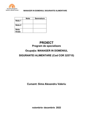 MANAGER IN DOMENIUL SIGURANTEI ALIMENTARE
PROIECT
Program de specializare
Ocupația: MANAGER IN DOMENIUL
SIGURANTEI ALIMENTARE (Cod COR 325715)
Cursant: Sima Alexandru Valeriu
noiembrie- decembrie 2022
Nota Semnatura
Nota 1
Nota 2
Nota
finala
 