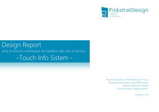 Design Report

Serie di chioschi multimediali da installare nello Zoo di Verona

-Touch Info Sistem -

Report Elaborato da: PinkstratDesign™ S.p.a
Responsabile Progetto: Andolfatto Filippo
Numero Matricola: 145909
Cliente Progetto: ZMDeveloper™
Versione: 1.30

 