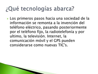    Los primeros pasos hacia una sociedad de la
    información se remonta a la invención del
    teléfono eléctrico, pasando posteriormente
    por el teléfono fijo, la radiotelefonía y por
    ultimo, la televisión. Internet, la
    comunicación móvil y el GPS pueden
    considerarse como nuevas TIC's.
 