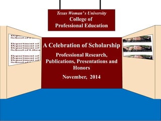 Texas Woman’ s University 
College of 
Professional Education 
A Celebration of Scholarship 
Professional Research, 
Publications, Presentations and 
Honors 
November, 2014 
 