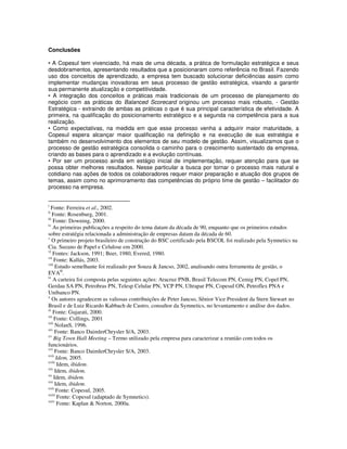 Conclusões

• A Copesul tem vivenciado, há mais de uma década, a prática de formulação estratégica e seus
desdobramentos, apresentando resultados que a posicionaram como referência no Brasil. Fazendo
uso dos conceitos de aprendizado, a empresa tem buscado solucionar deficiências assim como
implementar mudanças inovadoras em seus processo de gestão estratégica, visando a garantir
sua permanente atualização e competitividade.
• A integração dos conceitos e práticas mais tradicionais de um processo de planejamento do
negócio com as práticas do Balanced Scorecard originou um processo mais robusto, - Gestão
Estratégica - extraindo de ambas as práticas o que é sua principal característica de efetividade. A
primeira, na qualificação do posicionamento estratégico e a segunda na competência para a sua
realização.
• Como expectativas, na medida em que esse processo venha a adquirir maior maturidade, a
Copesul espera alcançar maior qualificação na definição e na execução de sua estratégia e
também no desenvolvimento dos elementos de seu modelo de gestão. Assim, visualizamos que o
processo de gestão estratégica consolida o caminho para o crescimento sustentado da empresa,
criando as bases para o aprendizado e a evolução contínuas.
• Por ser um processo ainda em estágio inicial de implementação, requer atenção para que se
possa obter melhores resultados. Nesse particular a busca por tornar o processo mais natural e
cotidiano nas ações de todos os colaboradores requer maior preparação e atuação dos grupos de
temas, assim como no aprimoramento das competências do próprio time de gestão – facilitador do
processo na empresa.


i
  Fonte: Ferreira et al., 2002.
ii
    Fonte: Rosenburg, 2001.
iii
    Fonte: Downing, 2000.
iv
    As primeiras publicações a respeito do tema datam da década de 90, enquanto que os primeiros estudos
sobre estratégia relacionada a administração de empresas datam da década de 60.
v
    O primeiro projeto brasileiro de construção do BSC certificado pela BSCOL foi realizado pela Symnetics na
Cia. Suzano de Papel e Celulose em 2000.
vi
    Fontes: Jackson, 1991; Beer, 1980, Evered, 1980.
vii
     Fonte: Kallás, 2003.
viii
      Estudo semelhante foi realizado por Souza & Jancso, 2002, analisando outra ferramenta de gestão, o
EVA®.
ix
    A carteira foi composta pelas seguintes ações: Aracruz PNB, Brasil Telecom PN, Cemig PN, Copel PN,
Gerdau SA PN, Petrobras PN, Telesp Celular PN, VCP PN, Ultrapar PN, Copesul ON, Petroflex PNA e
Unibanco PN.
x
    Os autores agradecem as valiosas contribuições de Peter Jancso, Sênior Vice President da Stern Stewart no
Brasil e de Luiz Ricardo Kabbach de Castro, consultor da Symnetics, no levantamento e análise dos dados.
xi
    Fonte: Gujarati, 2000.
xii
     Fonte: Collings, 2001
xiii
      NolanS, 1996.
xiv
     Fonte: Banco DaimlerChrysler S/A, 2003.
xv
     Big Town Hall Meeting – Termo utilizado pela empresa para caracterizar a reunião com todos os
funcionários.
xvi
     Fonte: Banco DaimlerChrysler S/A, 2003.
xvii
      Idem, 2005.
xviii
       Idem, ibidem.
xix
      Idem, ibidem.
xx
     Idem, ibidem.
xxi
      Idem, ibidem.
xxii
       Fonte: Copesul, 2005.
xxiii
       Fonte: Copesul (adaptado de Symnetics).
xxiv
       Fonte: Kaplan & Norton, 2000a.
 
