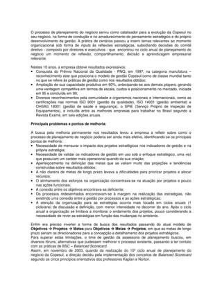 O processo de planejamento do negócio serviu como catalisador para a evolução da Copesul no
seu negócio, na forma de condução e no amadurecimento do pensamento estratégico e do próprio
desenvolvimento da gestão. A prática de cenários passou a inserir temas relevantes ao momento
organizacional sob forma de inputs às reflexões estratégicas, subsidiando decisões do comitê
diretivo - composto por diretores e executivos - que encontrou no ciclo anual de planejamento do
negócio um momento de reflexão, compartilhamento, decisão e aprendizagem empresarial
relevante.

Nestes 10 anos, a empresa obteve resultados expressivos:
• Conquista do Prêmio Nacional da Qualidade - PNQ, em 1997, na categoria manufatura –
  reconhecimento este que posiciona o modelo de gestão Copesul como de classe mundial tanto
  no que se refere às práticas de gestão como nos resultados obtidos;
• Ampliação de sua capacidade produtiva em 60%, antecipando-se aos demais players, gerando
  uma vantagem competitiva em termos de escala, custos e posicionamento no mercado, iniciada
  em 95 e concluída em 99;
• Diversos reconhecimentos pela comunidade e organismos nacionais e internacionais, como as
  certificações nas normas ISO 9001 (gestão da qualidade), ISO 14001 (gestão ambiental) e
  OHSAS 18001 (gestão de saúde e segurança), o SPIE (Serviço Próprio de Inspeção de
  Equipamentos), e incluída entre as melhores empresas para trabalhar no Brasil segundo a
  Revista Exame, em seis edições anuais.

Principais problemas e pontos de melhoria:

A busca pela melhoria permanente nos resultados levou a empresa a refletir sobre como o
processo de planejamento de negócio poderia ser ainda mais efetivo, identificando-se os principais
pontos de melhoria:
• Necessidade de mensurar o impacto dos projetos estratégicos nos indicadores de gestão e na
   própria estratégia;
• Necessidade de validar os indicadores de gestão em uso sob o enfoque estratégico, uma vez
   que possuíam um caráter mais operacional quando da sua criação;
• Aperfeiçoamento na definição das metas que se valiam muito das projeções e tendências
   construídas sobre resultados obtidos;
• A não clareza de metas de longo prazo levava a dificuldades para priorizar projetos e alocar
   recursos;
• O alinhamento dos esforços na organização concentrava-se na atuação por projetos e pouco
   nas ações funcionais;
• A conexão entre os objetivos encontrava-se deficiente;
• Os processos redesenhados encontravam-se à margem na realização das estratégias, não
   existindo uma conexão entre a gestão por processos e as ações estratégicas;
• A atenção da organização para as estratégias ocorria mais focada em ciclos anuais (1
   ciclo/ano) de discussão e definição, com menor intensidade no decorrer do ano. Após o ciclo
   anual a organização se limitava a monitorar o andamento dos projetos, pouco considerando a
   necessidade de rever as estratégias em função das mudanças no ambiente.

Enfim era preciso inverter a forma de busca dos resultados passando do atual modelo de
Objetivos     Projetos     Metas para Objetivos     Metas     Projetos, em que as metas de longo
prazo seriam os direcionadores para a concepção e detalhamento dos projetos estratégicos.
Para superar estas limitações, o time de gestão da assessoria de planejamento buscou, em
diversos fóruns, alternativas que pudessem melhorar o processo existente, passando a ter contato
com as práticas de BSC – Balanced Scorecard
Assim, em novembro de 2003, quando da realização do 10º ciclo anual de planejamento do
negócio da Copesul, a direção decidiu pela implementação dos conceitos de Balanced Scorecard
segundo os cinco princípios orientativos dos professores Kaplan e Norton.
 