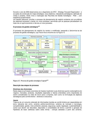 Durante o ano de 2004 desenvolveu-se o diagnóstico do SFO - Strategy Focused Organization - e
as ações de construção do mapa estratégico, seus objetivos, indicadores estratégicos, definição de
metas e projetos, tendo início a realização das Reuniões de Gestão Estratégica - RGE -, com
freqüência quadrimestral.
Um desafio adicional: conciliar o processo de planejamento de negócio existente com as práticas
de balanced scorecard, criando um único processo, permitindo que as pessoas percebessem se
tratar de um aprimoramento e não de um novo processo.
                                                xxii
O processo de gestão estratégica

O processo de planejamento do negócio foi revisto e modificado, passando a denominar-se de
processo de gestão estratégica, cujo macro-fluxo encontra-se na Figura 12

                                   Diretrizes acionistas                      Concepção do Pensamento Estratégico
                  INPUTS


                  Cenários                                        Visão
                                                                                                    Posicionamento
                                                                 Missão                               Estratégico
      Análise de               Análise
       Mercado               Competitiva                        Valores
                                                                                                      Definição de
                     Sw ot                                      Políticas                             Estratégias



    Gestão do                   Desencadear questões estratégicas                               Tradução das Estratégias
    Desempenho e                                   Ad hoc                                   (M apa Estratégico e alinhamentos)
    Aprendizado
                                     Consolidar aprendizado
                                                                                                  Objetivos Estratégicos
                                          estratégico                         Ciclo de
      Análise Com petitiva                         Reuniões Trimestrais     Aprendizado
     Alterações de Contexto                        RGE

                                     Monitorar Desempenho                                          Indicadores e Metas
                                          Operacional                       Ciclo de uso
                                                   Reuniões mensais                            Projetos e ações funcionais
                                                   Reuniões Comite
                                                   Executivo
                                                                                                     ligadas aos FCS


      Comunicar mapa e                                                                                        Preparar Plano
                                                 Executar projetos
     status (evolução) da                                                                    Aprovação        Operacional e
                                                 ações funcionais
          estratégia                                                                                            Orçamento
                                                                                           Plano de Negócio
     Comunicação




Figura 12 - Processo de gestão estratégica Copesulxxiii


Descrição das etapas do processo

Diretrizes dos Acionistas
Nesta etapa os principais acionistas da Copesul explicitam suas diretrizes quanto à abrangência do
negócio, mercados, produtos, resultados esperados e fatores entendidos como importantes de
serem considerados na visão de futuro para a empresa, bem como na formulação de objetivos
estratégicos pelo comitê diretivo - diretores e executivos.

Inputs
Trata-se de um conjunto ordenado de informações trazidas ao comitê diretivo por especialistas em
tema relevante tais como, cenários político-econômicos, cenários de mercado e tecnologia,
competitividade, gestão, meio ambiente, pessoas, segurança, saúde, legislação, sustentabilidade e
outros que devem ser discutidos, depurados e consolidados de forma a permitir a geração de
hipóteses de base (believes) sobre estes temas - crenças adotadas a partir dos cenários,
 