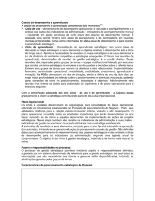 Gestão do desempenho e aprendizado
                                                                      xxiv
A gestão do desempenho e aprendizado compreende dois momentos :
• Ciclo de uso - Monitoramento do desempenho operacional: é realizado o acompanhamento e a
   análise dos dados dos indicadores da administração - indicadores de acompanhamento mensal
   - resultando em ações corretivas de curto prazo dos desvios do desempenho mensal. É
   realizada pelo comitê diretivo com apoio do planejamento e da controladoria em reuniões
   mensais programadas. Serve como informação do status atual de desempenho e para orientar
   o aprendizado estratégico.
• Ciclo de aprendizado - Consolidação do aprendizado estratégico: tem como base de
   discussão o mapa estratégico e seus elementos e objetiva analisar o desempenho sob a ótica
   do longo prazo. Aponta a necessidade de revisões no mapa estratégico e de seus elementos à
   luz da dinâmica do ambiente competitivo e estratégias emergentes. O fórum das reuniões de
   aprendizado, denominadas de reunião de gestão estratégica, é o comitê diretivo. Essas
   reuniões são preparadas pelos grupos de temas – equipe multifuncional liderada por executivo
   que conduz um tema estratégico na empresa e as discussões e decisões sobre o referido tema.
   Existem seis grupos de temas que reúnem os objetivos a eles relacionados: Sustentabilidade-
   financeiro, continuidade operacional, rentabilidade, credibilidade, crescimento, aprendizado e
   inovação. As RGEs demandam um dia de duração, sendo a última do ano de dois dias por
   exigir maior profundidade de reflexão sobre o posicionamento e eventuais mudanças, podendo
   gerar correções de rumo no posicionamento, estratégias e objetivos. Adicionalmente esta
   reunião final orienta as ações para elaboração do orçamento e do plano operacional para o
   exercício seguinte.

Com a combinação adequada dos dois ciclos - de uso e de aprendizado - a Copesul passa
gradualmente a inserir a estratégia como fazendo parte do dia-a-dia organizacional.

Plano Operacional
Os times e unidades desenvolvem as negociações para consolidação do plano operacional,
utilizando os mecanismos estabelecidos no Processo de Gerenciamento do Negócio - PGN - que
estabelece diretrizes para a relação cliente-fornecedor interna, visando o alto desempenho. O
plano operacional consolida todas as atividades importantes que serão desenvolvidas no ano
fiscal, incluindo as de rotina e aquelas decorrentes da implementação de ações de projetos
estratégicos. Nessa etapa também são revistos os indicadores da administração e suas metas -
indicadores da gestão no ano fiscal - buscando alinhá-los com a estratégia estabelecida.
A estimativa de resultado e seus elementos principais para o ano fiscal é submetida à aprovação
dos acionistas, iniciando-se a operacionalização do planejamento através da gestão. São definidas
datas para acompanhamento do desenvolvimento dos projetos estratégicos e das análises críticas
de desempenho para os indicadores da administração, segundo uma agenda anual de
compromissos. O objetivo é dar ritmo à gestão estratégica, inserindo-a de forma mais natural na
rotina.

Papéis e responsabilidades no processo
O processo de gestão estratégica acontece mediante papéis e responsabilidades definidas,
suportado por um sistema denominado de referência para a gestão estratégica, no qual todas as
informações que são necessárias aos líderes e gestores estão disponibilizadas, incluindo as
atualizações geradas pelos grupos de temas.

Características do posicionamento estratégico da Copesul
 
