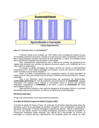 Sustentabilidade




                                 Rentabilidade
         Continuidade




                                                              Credibilidade




                                                                              Crescimento
         Operacional




                        Aprendizado e Inovação
                                                 Cultura Organizacional

Figura 13 - Elementos-chave à sustentabilidadexxv

         A Copesul, desde a sua fundação, em 1976, adotou como concepção de negócio a busca
de resultados econômico-financeiros, mantida no longo prazo por ações consistentes, incluindo a
plena responsabilidade ambiental decorrente de suas atividades e o apoio às atividades sociais
pela consciência da importância do seu papel na comunidade.
         Esse comportamento organizacional, com a melhoria do processo de planejamento do
negócio pela utilização dos conceitos do balanced scorecard, passou a ser trabalhado de forma
mais tangível na organização.
         A inovação na gestão estratégica da Copesul consiste em assumir a sustentabilidade
empresarial como o maior objetivo estratégico da empresa e, a partir daí, alinhar os esforços em
                                           xxvi
ações concretas na busca desse resultado .
         Assim, foi criada a sustentabilidade como perspectiva superior do mapa estratégico da
Copesul que se traduz pelo compromisso de alcançar resultados econômicos/financeiros, sociais e
ambientais.
         Para a sua realização, quatro elementos-chave são necessários ser desenvolvidos:
continuidade operacional em nível de excelência, busca permanente de rentabilidade, atuação
responsável nos aspectos-chave relativos à comunidade interna e externa que garantem
integridade, transparência e credibilidade e, por último, a busca de crescimento por novas
oportunidades (Figura 13).
         Estes elementos passam a fazer parte da perspectiva de processos internos, na qual são
identificados objetivos que suportam, no conjunto, as ações para a sustentabilidade.

Benefícios esperados

A seguir são apresentados os principais benefícios esperados.

O modelo do Sistema Copesul de Gestão (Copesul, 2005)

O modelo de gestão da Copesul (Figura 14) contempla 16 elementos integrados pelas ações das
lideranças a partir da sua percepção do ambiente competitivo e das necessidades e expectativas
das partes interessadas. A intenção estratégica é realizada por pessoas - líderes e colaboradores -
que, à luz dos valores, buscam nos projetos estratégicos, processos e sistemas de gestão, os
mecanismos facilitadores dessa realização. Seu suporte são a comunicação, os recursos, as
tecnologias e a própria estrutura organizacional. Os resultados devem se traduzir em valor
 