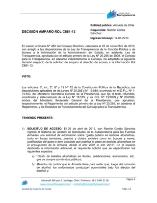 Entidad pública: Armada de Chile

DECISIÓN AMPARO ROL C881-13

Requirente: Ramón Cortés
Sánchez
Ingreso Consejo: 14.06.2013

En sesión ordinaria Nº 482 del Consejo Directivo, celebrada el 22 de noviembre de 2013,
con arreglo a las disposiciones de la Ley de Transparencia de la Función Pública y de
Acceso a la Información de la Administración del Estado, en adelante, Ley de
Transparencia, aprobada por el artículo primero de la Ley Nº 20.285 de 2008, el Consejo
para la Transparencia, en adelante indistintamente el Consejo, ha adoptado la siguiente
decisión respecto de la solicitud de amparo al derecho de acceso a la información Rol
C881-13.

VISTO:

Los artículos 5º, inc. 2º, 8º y 19 Nº 12 de la Constitución Política de la República; las
disposiciones aplicables de las Leyes Nº 20.285 y Nº 19.880; lo previsto en el D.F.L. Nº 119.653, del Ministerio Secretaría General de la Presidencia, que fija el texto refundido,
coordinado y sistematizado de la Ley Nº 18.575; y los D.S. Nº 13/2009 y Nº 20/2009,
ambos del Ministerio Secretaría General de la Presidencia, que aprueban,
respectivamente, el Reglamento del artículo primero de la Ley Nº 20.285, en adelante el
Reglamento, y los Estatutos de Funcionamiento del Consejo para la Transparencia.

TENIENDO PRESENTE:

1)

SOLICITUD DE ACCESO: El 26 de abril de 2013, don Ramón Cortés Sánchez
ingresó al Sistema de Gestión de Solicitudes de la Subsecretaría para las Fuerzas
Armadas una solicitud de información sobre “gasto público en bebidas alcohólicas,
tanto en bases terrestres, puertos y clubes sociales como en buques y naves,
justificación del gasto e ítem asociado que justifica el gasto de bebidas alcohólicas en
el presupuesto de la Armada, desde el año 2008 al año 2013”. En el espacio
destinado a información adicional, el requirente solicitó que se especificaran los
siguientes aspectos:
a) “Gasto de bebidas alcohólicas en fiestas, celebraciones, aniversarios, etc.,
que se compre con fondos públicos;
b) Métodos de control que la Armada tiene para evitar que, luego del consumo
de alcohol, los uniformados conduzcan automóviles bajo los efectos del
alcohol; y,
Morandé 360 piso 7. Santiago, Chile | Teléfono: 56-2 2495 21 00
www.consejotransparencia.cl – contacto@consejotransparencia.cl

Unidad de Análisis de Fondo

Página 1

C881-13

 
