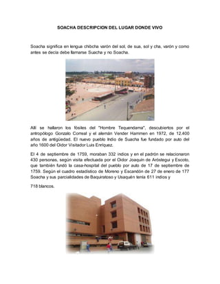 SOACHA DESCRIPCION DEL LUGAR DONDE VIVO 
Soacha significa en lengua chibcha varón del sol, de sua, sol y cha, varón y como 
antes se decía debe llamarse Suacha y no Soacha. 
Allí se hallaron los fósiles del "Hombre Tequendama", descubiertos por el 
antropólogo Gonzalo Correal y el alemán Vender Hammen en 1972, de 12.400 
años de antigüedad. El nuevo pueblo Indio de Suacha fue fundado por auto del 
año 1600 del Oidor Visitador Luis Enríquez. 
El 4 de septiembre de 1759, moraban 332 indios y en el padrón se relacionaron 
430 personas, según visita efectuada por el Oidor Joaquín de Aróstegui y Escoto, 
que también fundó la casa-hospital del pueblo por auto de 17 de septiembre de 
1759. Según el cuadro estadístico de Moreno y Escandón de 27 de enero de 177 
Soacha y sus parcialidades de Baquiratoso y Usaquén tenía 611 indios y 
718 blancos. 
 