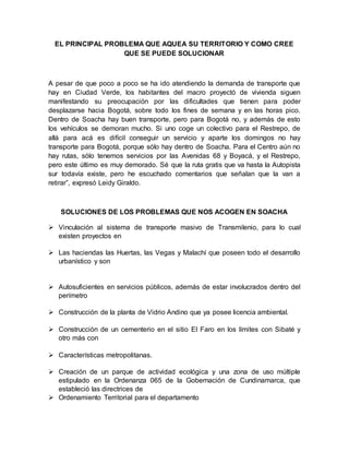 EL PRINCIPAL PROBLEMA QUE AQUEA SU TERRITORIO Y COMO CREE 
QUE SE PUEDE SOLUCIONAR 
A pesar de que poco a poco se ha ido atendiendo la demanda de transporte que 
hay en Ciudad Verde, los habitantes del macro proyectó de vivienda siguen 
manifestando su preocupación por las dificultades que tienen para poder 
desplazarse hacia Bogotá, sobre todo los fines de semana y en las horas pico. 
Dentro de Soacha hay buen transporte, pero para Bogotá no, y además de esto 
los vehículos se demoran mucho. Si uno coge un colectivo para el Restrepo, de 
allá para acá es difícil conseguir un servicio y aparte los domingos no hay 
transporte para Bogotá, porque sólo hay dentro de Soacha. Para el Centro aún no 
hay rutas, sólo tenemos servicios por las Avenidas 68 y Boyacá, y el Restrepo, 
pero este último es muy demorado. Sé que la ruta gratis que va hasta la Autopista 
sur todavía existe, pero he escuchado comentarios que señalan que la van a 
retirar”, expresó Leidy Giraldo. 
SOLUCIONES DE LOS PROBLEMAS QUE NOS ACOGEN EN SOACHA 
 Vinculación al sistema de transporte masivo de Transmilenio, para lo cual 
existen proyectos en 
 Las haciendas las Huertas, las Vegas y Malachí que poseen todo el desarrollo 
urbanístico y son 
 Autosuficientes en servicios públicos, además de estar involucrados dentro del 
perímetro 
 Construcción de la planta de Vidrio Andino que ya posee licencia ambiental. 
 Construcción de un cementerio en el sitio El Faro en los límites con Sibaté y 
otro más con 
 Características metropolitanas. 
 Creación de un parque de actividad ecológica y una zona de uso múltiple 
estipulado en la Ordenanza 065 de la Gobernación de Cundinamarca, que 
estableció las directrices de 
 Ordenamiento Territorial para el departamento 
 