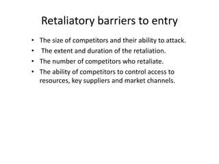 Retaliatory barriers to entry
• The size of competitors and their ability to attack.
• The extent and duration of the retaliation.
• The number of competitors who retaliate.
• The ability of competitors to control access to
resources, key suppliers and market channels.
 