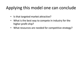 Applying this model one can conclude
• Is that targeted market attractive?
• What is the best way to compete in industry for the
higher profit ship?
• What resources are needed for competitive strategy?
 