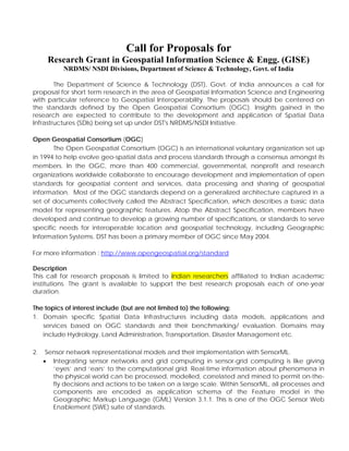 Call for Proposals for
Research Grant in Geospatial Information Science & Engg. (GISE)
NRDMS/ NSDI Divisions, Department of Science & Technology, Govt. of India
The Department of Science & Technology (DST), Govt. of India announces a call for
proposal for short term research in the area of Geospatial Information Science and Engineering
with particular reference to Geospatial Interoperability. The proposals should be centered on
the standards defined by the Open Geospatial Consortium (OGC). Insights gained in the
research are expected to contribute to the development and application of Spatial Data
Infrastructures (SDIs) being set up under DST's NRDMS/NSDI Initiative.
Open Geospatial Consortium (OGC)
The Open Geospatial Consortium (OGC) is an international voluntary organization set up
in 1994 to help evolve geo-spatial data and process standards through a consensus amongst its
members. In the OGC, more than 400 commercial, governmental, nonprofit and research
organizations worldwide collaborate to encourage development and implementation of open
standards for geospatial content and services, data processing and sharing of geospatial
information. Most of the OGC standards depend on a generalized architecture captured in a
set of documents collectively called the Abstract Specification, which describes a basic data
model for representing geographic features. Atop the Abstract Specification, members have
developed and continue to develop a growing number of specifications, or standards to serve
specific needs for interoperable location and geospatial technology, including Geographic
Information Systems. DST has been a primary member of OGC since May 2004.
For more information : http://www.opengeospatial.org/standard
Description
This call for research proposals is limited to Indian researchers affiliated to Indian academic
institutions. The grant is available to support the best research proposals each of one-year
duration.
The topics of interest include (but are not limited to) the following:
1. Domain specific Spatial Data Infrastructures including data models, applications and
services based on OGC standards and their benchmarking/ evaluation. Domains may
include Hydrology, Land Administration, Transportation, Disaster Management etc.
2. Sensor network representational models and their implementation with SensorML.
• Integrating sensor networks and grid computing in sensor-grid computing is like giving
‘eyes’ and ‘ears’ to the computational grid. Real-time information about phenomena in
the physical world can be processed, modelled, correlated and mined to permit on-the-
fly decisions and actions to be taken on a large scale. Within SensorML, all processes and
components are encoded as application schema of the Feature model in the
Geographic Markup Language (GML) Version 3.1.1. This is one of the OGC Sensor Web
Enablement (SWE) suite of standards.
 
