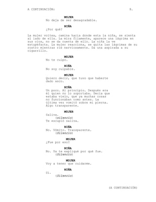 A CONTINUACIÓN:                                           8.

                    MUJER
          No deja de ser desagradable.
                       NIÑA
          ¿Por qué?
La mujer voltea, camina hacia donde esta la niña, se sienta
al lado de ella. La mira fijamente, aparece una lágrima en
sus ojos, no se da cuenta de ello. La niña la ve
estupefacta. La mujer reacciona, se quita las lágrimas de su
rostro mientras ríe nerviosamente. Da una aspirada a su
cigarrillo.
                    MUJER
          No te culpo.

                    NIÑA
          No soy culpable.
                     MUJER
          Quiero decir, que tuvo que haberte
          dado asco.
                    NIÑA
          Un poco. Al principio. Después era
          él quien no lo soportaba. Decía que
          estaba viejo, que ya muchas cosas
          no funcionaban como antes. La
          última vez vomitó sobre mi pierna.
          Algo transparente.
                    MUJER
          Saliva.
               (silencio)
          Te escupió saliva.
                    NIÑA
          No. Vómito. Transparente.
               (Silencio)
                     MUJER
          ¿Fue por eso?
                    NIÑA
          No. Ya te expliqué por qué fue.
               (Silencio)
                     MUJER
          Voy a tener que cuidarme.

                       NIÑA
          Sí.
                  (Silencio)


                                               (A CONTINUACIÓN)
 