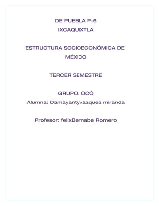 DE PUEBLA P-6
          IXCAQUIXTLA


ESTRUCTURA SOCIOECONÓMICA DE
            M…XICO


       TERCER SEMESTRE


          GRUPO: “CÓ
Alumna: Damayantyvazquez miranda


  Profesor: felixBernabe Romero
 