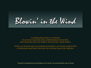 (La Respuesta esta en el Viento) Una de las canciones más emblemáticas de los 60’s, obra del poeta del rock Robert Zimmerman, (Bob Dylan). Himno en la lucha que la juventud americana y el mundo entero libró y finalmente ganó para terminar la ominosa Guerra de Vietnam. Blowin’ in the Wind Transición de diapositivas sincronizadas con la música. Se recomienda NO usar el mouse 