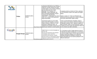 Trillian es una aplicación de mensajería
                                                         instantánea multiprotocolo para Windows,
                                                         creada por Cerulean Studios que puede
                                                         conectar desde un solo cliente a múltiples
                                                         servicios tales como AOL Instant
                                                         Messenger, ICQ, Windows Live                 El programa recibe su nombre de Trillian, personaje
                                                         Messenger, Yahoo! Messenger, IRC,            de The Hitchhiker's Guide to the Galaxy de Douglas
                                                         Novell GroupWise Messenger, Bonjour          Adams.
                                                         (conocido como RendezVous),
                   Conferencia web y                     Jabber/XMPP, y redes Skype (las últimas      Desde la versión 3.0, Trillian usa Wikipedia para
Trillian           difusión                              cuatro con la versión PRO que permite        referenciar términos escritos por el usuario, utilizando
                                                         plugins adicionales).                        una función denominada "Instant Lookup".

                                                          Inicialmente lanzado en julio de 2000,      Trillian es extremadamente compatible, posee su
                                                          siendo cliente IRC freeware, la primera     propio entorno (muy cómodo y sencillo de utilizar), es
                                                          versión comercial (Trillian Pro 1.0) fue    configurable mediante "skins", soporta el registro de
                                                          publicada en Septiembre 2002. Los           logs de entrada y salida, uso de emoticones y posee
                                                          creadores han prometido continuar con el    un sistema de iconos propio para diferenciar cada uno
                                       http://www.trillian.im/ para mantener la versión gratuita
                                                          soporte                                     de los contactos que estén conectados.


                                                 Google Grupos es un servicio de google que           El 12 de febrero de 2001 Google adquirió el servicio
                                                 permite crear                                        de discusión de Usenet de Deja.com y lo convirtió en
              Conferencia web y                  listas de correo electrónico para mantener           su servicio Google Groups. Permiten que los usuarios
Google Groups difusión                           comunidades o hacer más fácil la                     busquen discusiones antiguas con su altamente
                                                 comunicación entre personas. También                 reputada tecnología de búsqueda, al tiempo que
                                                 permite el acceso a la red de grupos usenet y        siguen permitiendo que los usuarios publiquen en las
                                                 navegar por su extenso archivo de artículos          llistas de distribucion.
                                http://groups.google.com/
                                                 publicados desde los años 70. 
 