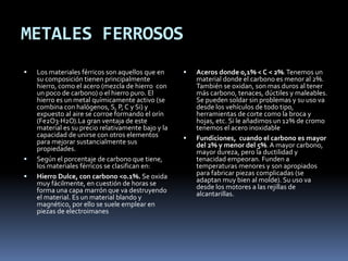 METALES FERROSOS
 Los materiales férricos son aquellos que en
su composición tienen principalmente
hierro, como el acero (mezcla de hierro con
un poco de carbono) o el hierro puro. El
hierro es un metal químicamente activo (se
combina con halógenos, S, P, C y Si) y
expuesto al aire se corroe formando el orín
(Fe2O3·H2O).La gran ventaja de este
material es su precio relativamente bajo y la
capacidad de unirse con otros elementos
para mejorar sustancialmente sus
propiedades.
 Según el porcentaje de carbono que tiene,
los materiales férricos se clasifican en:
 Hierro Dulce, con carbono <0.1%. Se oxida
muy fácilmente, en cuestión de horas se
forma una capa marrón que va destruyendo
el material. Es un material blando y
magnético, por ello se suele emplear en
piezas de electroimanes
 Aceros donde 0,1% < C < 2%.Tenemos un
material donde el carbono es menor al 2%.
También se oxidan, son mas duros al tener
más carbono, tenaces, dúctiles y maleables.
Se pueden soldar sin problemas y su uso va
desde los vehículos de todo tipo,
herramientas de corte como la broca y
hojas, etc. Si le añadimos un 12% de cromo
tenemos el acero inoxidable
 Fundiciones, cuando el carbono es mayor
del 2% y menor del 5%. A mayor carbono,
mayor dureza, pero la ductilidad y
tenacidad empeoran. Funden a
temperaturas menores y son apropiados
para fabricar piezas complicadas (se
adaptan muy bien al molde). Su uso va
desde los motores a las rejillas de
alcantarillas.
 