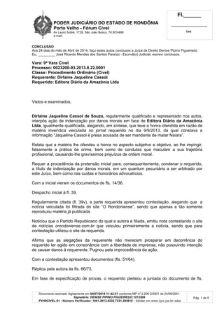 PODER JUDICIÁRIO DO ESTADO DE RONDÔNIA
Porto Velho - Fórum Cível
Av Lauro Sodré, 1728, São João Bosco, 76.803-686
e-mail:
Fl.______
_________________________
Cad.
Documento assinado digitalmente em 04/07/2014 11:42:31 conforme MP nº 2.200-2/2001 de 24/08/2001.
Signatário: DENISE PIPINO FIGUEIREDO:1012509
PVH9CIVEL-01 - Número Verificador: 1001.2013.0232.7331.394910 - Validar em www.tjro.jus.br/adoc
Pág. 1 de 5
CONCLUSÃO
Aos 24 dias do mês de Abril de 2014, faço estes autos conclusos a Juíza de Direito Denise Pipino Figueiredo.
Eu, _________ José Ricardo Mendes dos Santos Paraízo - Escrivã(o) Judicial, escrevi conclusos.
Vara: 9ª Vara Cível
Processo: 0023200-93.2013.8.22.0001
Classe: Procedimento Ordinário (Cível)
Requerente: Dirlaine Jaqueline Cassol
Requerido: Editora Diário da Amazônia Ltda
Vistos e examinados,
Dirlaine Jaqueline Cassol de Souza, regularmente qualificado e representado nos autos,
interpôs ação de indenização por danos morais em face de Editora Diário da Amazônia
Ltda, igualmente qualificada, alegando, em síntese, que teve a honra ofendida em razão de
matéria inverídica veiculada no jornal requerido no dia 9/9/2013, da qual constava a
informação “Jaqueline Cassol é presa acusada de ser mandante de matar Naiara”.
Relata que a matéria lhe ofendeu a honra no aspecto subjetivo e objetivo, ao lhe impingir,
falsamente a prática de crime, bem como de condutas que maculam a sua trajetória
profissional, causando-lhe gravíssimos prejuízos de ordem moral.
Requer a procedência da pretensão inicial para, consequentemente, condenar o requerido,
a título de indenização por danos morais, em um quantum pecuniário a ser arbitrado por
este Juízo, bem como nas custas e honorários advocatícios.
Com a inicial vieram os documentos de fls. 14/36.
Despacho inicial à fl. 39.
Regularmente citada (fl. 39v), a parte requerida apresentou contestação, alegando que a
notícia veiculada foi filtrada do site “O Rondoniense”, sendo que apenas e tão somente
reproduziu matéria já publicada.
Noticiou que o Partido Republicano do qual a autora é filiada, emitiu nota contestando o site
de notícias orondoniense.com.br que veiculou primeiramente a notícia, sendo que para
contestação utilizou o site da requerida.
Afirma que as alegações da requerente não merecem prosperar em decorrência do
requerido ter agido em consonância com a liberdade de imprensa, não possuindo intenção
de causar danos à requerente. Pugnou pela improcedência da ação.
Com a contestação apresentou documentos (fls. 51/64).
Réplica pela autora às fls. 66/73.
Em fase de especificação de provas, o requerido pleiteou a juntada do documento de fls.
 