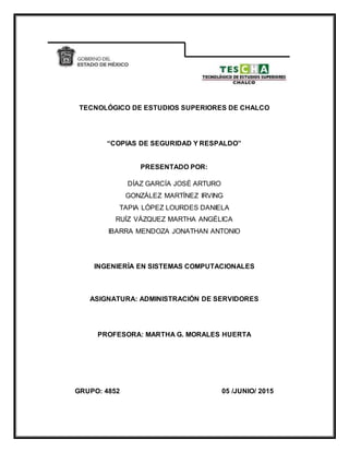 TECNOLÓGICO DE ESTUDIOS SUPERIORES DE CHALCO
“COPIAS DE SEGURIDAD Y RESPALDO”
PRESENTADO POR:
DÍAZ GARCÍA JOSÉ ARTURO
GONZÁLEZ MARTÍNEZ IRVING
TAPIA LÓPEZ LOURDES DANIELA
RUÍZ VÁZQUEZ MARTHA ANGÉLICA
IBARRA MENDOZA JONATHAN ANTONIO
INGENIERÍA EN SISTEMAS COMPUTACIONALES
ASIGNATURA: ADMINISTRACIÓN DE SERVIDORES
PROFESORA: MARTHA G. MORALES HUERTA
GRUPO: 4852 05 /JUNIO/ 2015
 