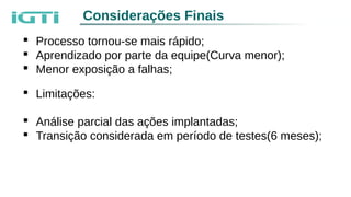 Considerações Finais
 Processo tornou-se mais rápido;
 Aprendizado por parte da equipe(Curva menor);
 Menor exposição a falhas;
 Limitações:
 Análise parcial das ações implantadas;
 Transição considerada em período de testes(6 meses);
 