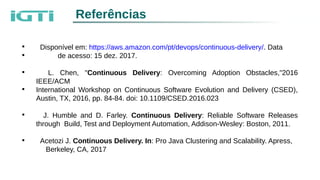 Referências

Disponível em: https://aws.amazon.com/pt/devops/continuous-delivery/. Data

de acesso: 15 dez. 2017.

L. Chen, "Continuous Delivery: Overcoming Adoption Obstacles,"2016
IEEE/ACM

International Workshop on Continuous Software Evolution and Delivery (CSED),
Austin, TX, 2016, pp. 84-84. doi: 10.1109/CSED.2016.023

J. Humble and D. Farley. Continuous Delivery: Reliable Software Releases
through Build, Test and Deployment Automation, Addison-Wesley: Boston, 2011.

Acetozi J. Continuous Delivery. In: Pro Java Clustering and Scalability. Apress,
Berkeley, CA, 2017
 