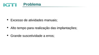  Excesso de atividades manuais;
 Alto tempo para realização das implantações;
 Grande suscetividade a erros;
Problema
 
