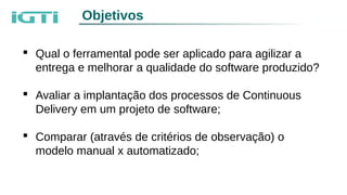 Objetivos
 Qual o ferramental pode ser aplicado para agilizar a
entrega e melhorar a qualidade do software produzido?
 Avaliar a implantação dos processos de Continuous
Delivery em um projeto de software;
 Comparar (através de critérios de observação) o
modelo manual x automatizado;
 