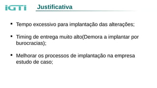 Justificativa
 Tempo excessivo para implantação das alterações;
 Timing de entrega muito alto(Demora a implantar por
burocracias);
 Melhorar os processos de implantação na empresa
estudo de caso;
 