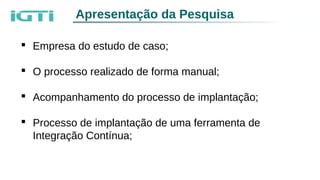 Apresentação da Pesquisa
 Empresa do estudo de caso;
 O processo realizado de forma manual;
 Acompanhamento do processo de implantação;
 Processo de implantação de uma ferramenta de
Integração Contínua;
 