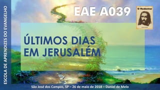 ÚLTIMOS DIAS
EM JERUSALÉM
EAE A039
ESCOLADEAPRENDIZESDOEVANGELHO
São José dos Campos, SP – 26 de maio de 2018 – Daniel de Melo
 
